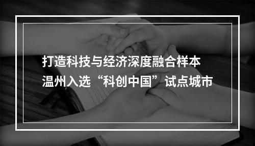 打造科技与经济深度融合样本 温州入选“科创中国”试点城市