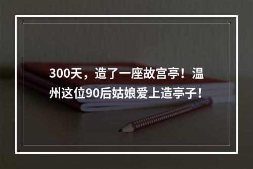 300天，造了一座故宫亭！温州这位90后姑娘爱上造亭子！