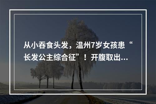 从小吞食头发，温州7岁女孩患“长发公主综合征”！开腹取出巨大“毛球”……