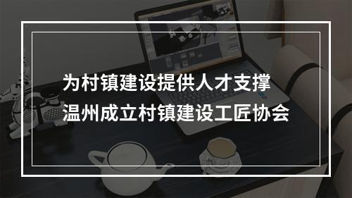 为村镇建设提供人才支撑 温州成立村镇建设工匠协会