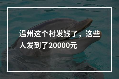 温州这个村发钱了，这些人发到了20000元