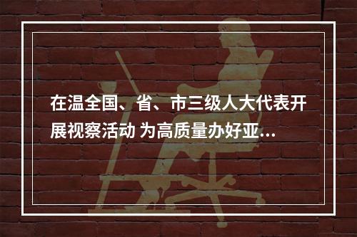 在温全国、省、市三级人大代表开展视察活动 为高质量办好亚运会献智出力