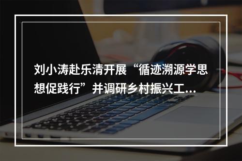 刘小涛赴乐清开展“循迹溯源学思想促践行”并调研乡村振兴工作