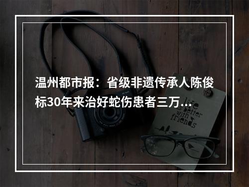 温州都市报：省级非遗传承人陈俊标30年来治好蛇伤患者三万余人，无一例死亡或致残