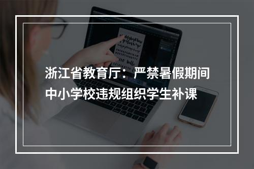 浙江省教育厅：严禁暑假期间中小学校违规组织学生补课
