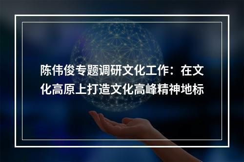 陈伟俊专题调研文化工作：在文化高原上打造文化高峰精神地标