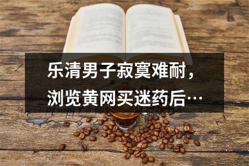 乐清男子寂寞难耐，浏览黄网买迷药后…