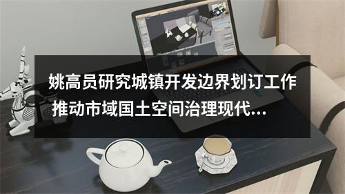 姚高员研究城镇开发边界划订工作 推动市域国土空间治理现代化