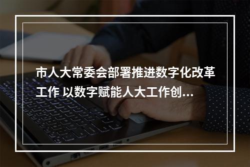 市人大常委会部署推进数字化改革工作 以数字赋能人大工作创新发展