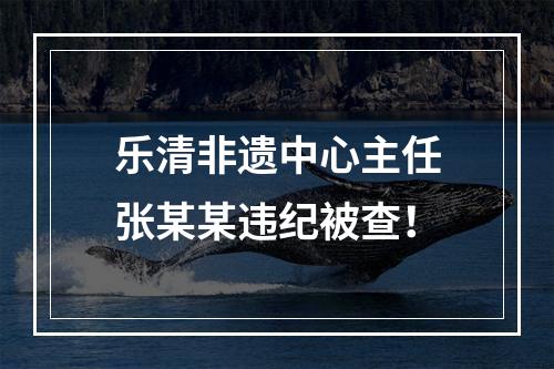 乐清非遗中心主任张某某违纪被查！