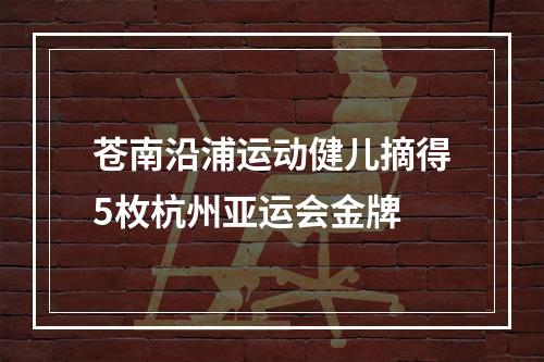 苍南沿浦运动健儿摘得5枚杭州亚运会金牌