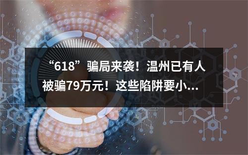 “618”骗局来袭！温州已有人被骗79万元！这些陷阱要小心…