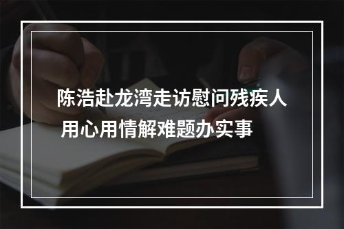 陈浩赴龙湾走访慰问残疾人 用心用情解难题办实事