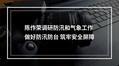 陈作荣调研防汛和气象工作 做好防汛防台 筑牢安全屏障