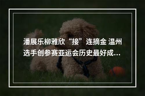 潘展乐柳雅欣“接”连摘金 温州选手创参赛亚运会历史最好成绩