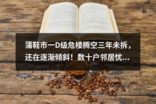 蒲鞋市一D级危楼腾空三年未拆，还在逐渐倾斜！数十户邻居忧心遭殃联名求助…