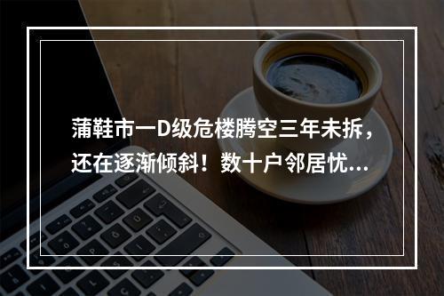 蒲鞋市一D级危楼腾空三年未拆，还在逐渐倾斜！数十户邻居忧心遭殃联名求助…