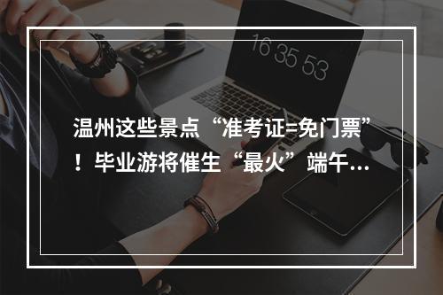温州这些景点“准考证=免门票”！毕业游将催生“最火”端午…