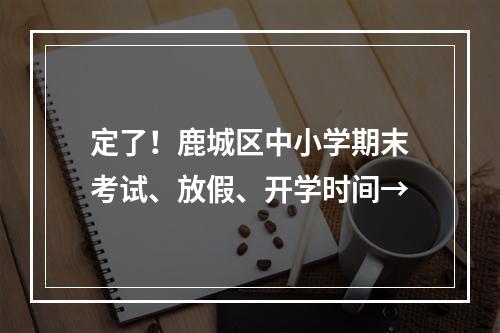 定了！鹿城区中小学期末考试、放假、开学时间→