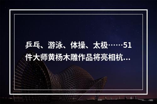 乒乓、游泳、体操、太极……51件大师黄杨木雕作品将亮相杭州