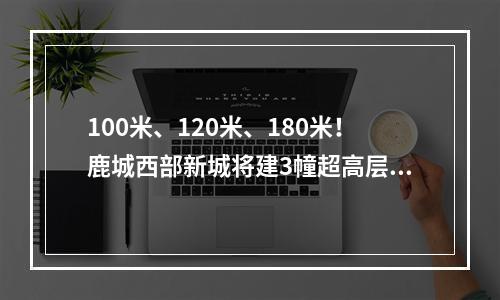 100米、120米、180米！鹿城西部新城将建3幢超高层！