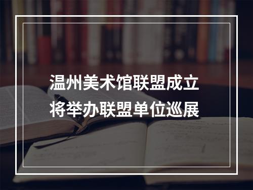 温州美术馆联盟成立 将举办联盟单位巡展