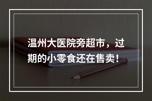 温州大医院旁超市，过期的小零食还在售卖！