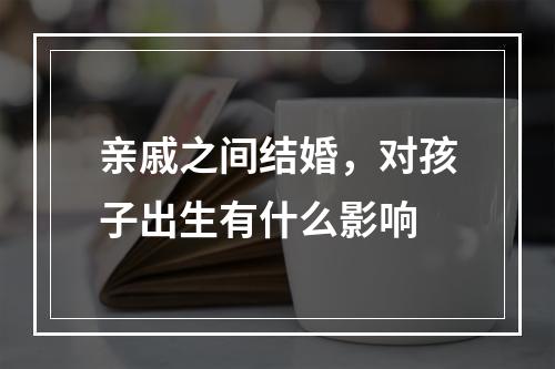 亲戚之间结婚，对孩子出生有什么影响