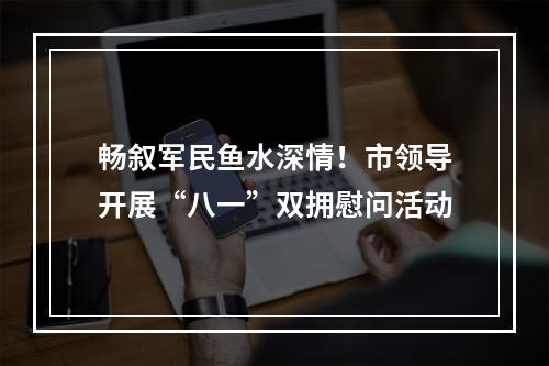 畅叙军民鱼水深情！市领导开展“八一”双拥慰问活动