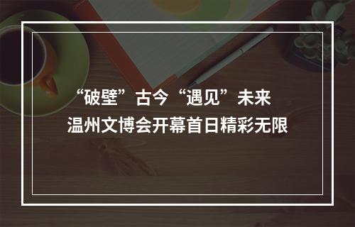 “破壁”古今“遇见”未来 温州文博会开幕首日精彩无限
