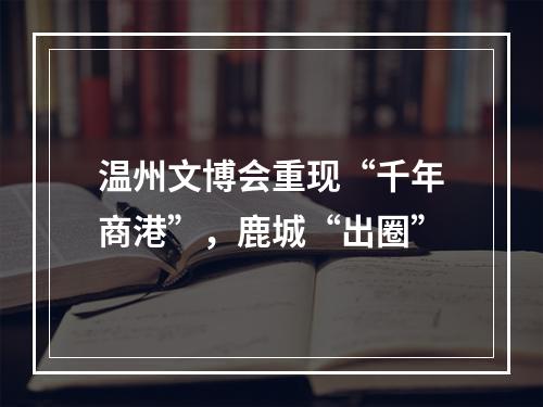 温州文博会重现“千年商港”，鹿城“出圈”