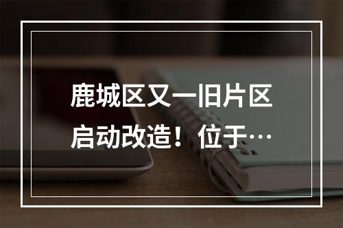 鹿城区又一旧片区启动改造！位于…