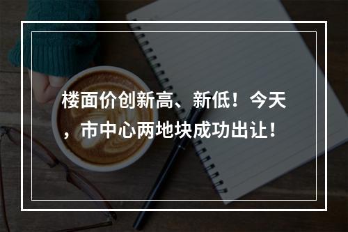 楼面价创新高、新低！今天，市中心两地块成功出让！