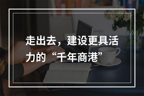 走出去，建设更具活力的“千年商港”