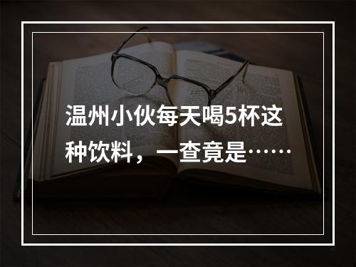 温州小伙每天喝5杯这种饮料，一查竟是……