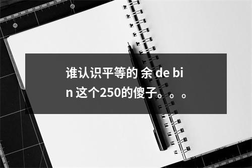 谁认识平等的 余 de bin 这个250的傻子。。。