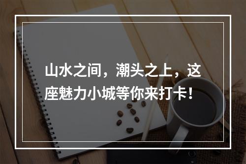山水之间，潮头之上，这座魅力小城等你来打卡！
