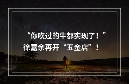 “你吹过的牛都实现了！”徐嘉余再开“五金店”！