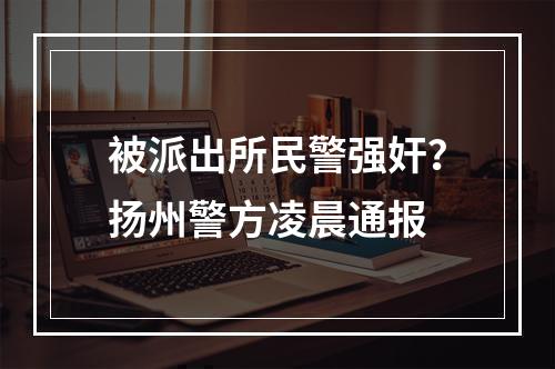 被派出所民警强奸？扬州警方凌晨通报