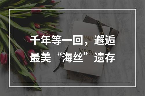 千年等一回，邂逅最美“海丝”遗存