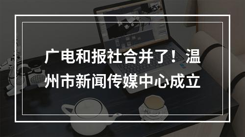 广电和报社合并了！温州市新闻传媒中心成立