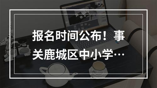 报名时间公布！事关鹿城区中小学…