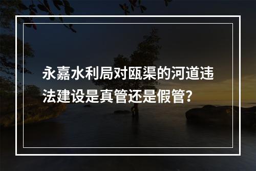 永嘉水利局对瓯渠的河道违法建设是真管还是假管？