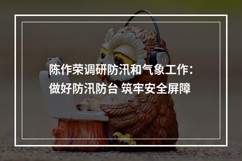 陈作荣调研防汛和气象工作：做好防汛防台 筑牢安全屏障