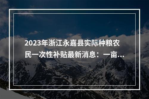 2023年浙江永嘉县实际种粮农民一次性补贴最新消息：一亩地多少钱？什么时候发放？