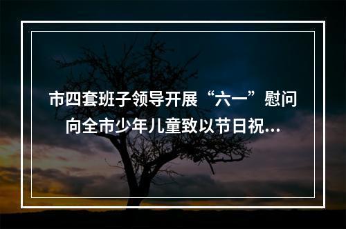 市四套班子领导开展“六一”慰问　向全市少年儿童致以节日祝福