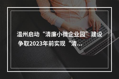 温州启动“清廉小微企业园”建设 争取2023年前实现“清廉小微企业园”全覆盖