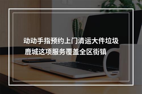 动动手指预约上门清运大件垃圾 鹿城这项服务覆盖全区街镇