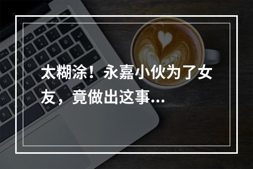 太糊涂！永嘉小伙为了女友，竟做出这事...