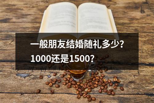 一般朋友结婚随礼多少？1000还是1500？